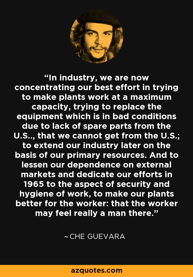 In industry, we are now concentrating our best effort in trying to make plants work at a maximum capacity, trying to replace the equipment which is in bad conditions due to lack of spare parts from the U.S.., that we cannot get from the U.S.; to extend our industry later on the basis of our primary resources. And to lessen our dependence on external markets and dedicate our efforts in 1965 to the aspect of security and hygiene of work, to make our plants better for the worker: that the worker may feel really a man there. - Che Guevara