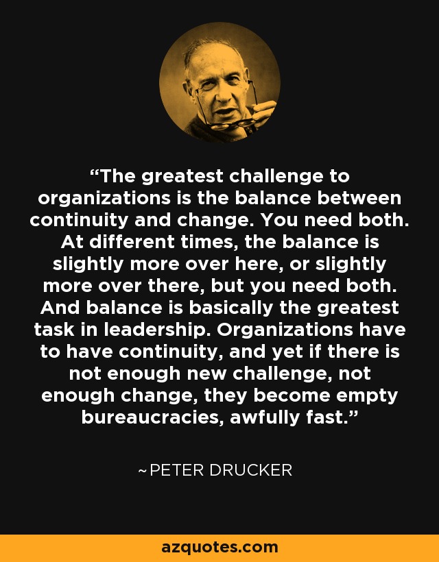 The greatest challenge to organizations is the balance between continuity and change. You need both. At different times, the balance is slightly more over here, or slightly more over there, but you need both. And balance is basically the greatest task in leadership. Organizations have to have continuity, and yet if there is not enough new challenge, not enough change, they become empty bureaucracies, awfully fast. - Peter Drucker