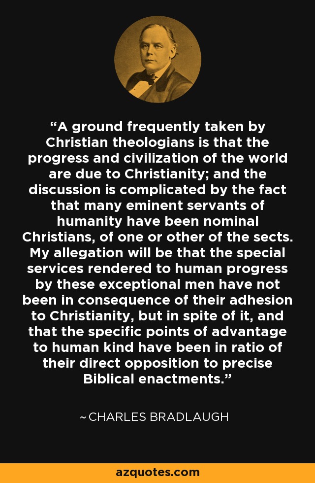 A ground frequently taken by Christian theologians is that the progress and civilization of the world are due to Christianity; and the discussion is complicated by the fact that many eminent servants of humanity have been nominal Christians, of one or other of the sects. My allegation will be that the special services rendered to human progress by these exceptional men have not been in consequence of their adhesion to Christianity, but in spite of it, and that the specific points of advantage to human kind have been in ratio of their direct opposition to precise Biblical enactments. - Charles Bradlaugh