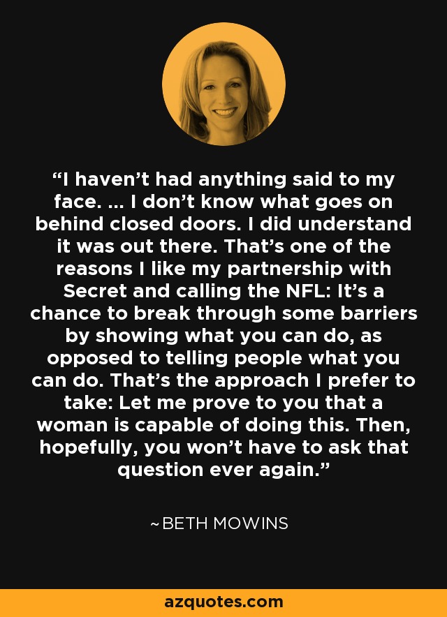 I haven't had anything said to my face. ... I don't know what goes on behind closed doors. I did understand it was out there. That's one of the reasons I like my partnership with Secret and calling the NFL: It's a chance to break through some barriers by showing what you can do, as opposed to telling people what you can do. That's the approach I prefer to take: Let me prove to you that a woman is capable of doing this. Then, hopefully, you won't have to ask that question ever again. - Beth Mowins