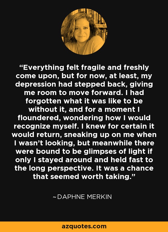 Everything felt fragile and freshly come upon, but for now, at least, my depression had stepped back, giving me room to move forward. I had forgotten what it was like to be without it, and for a moment I floundered, wondering how I would recognize myself. I knew for certain it would return, sneaking up on me when I wasn’t looking, but meanwhile there were bound to be glimpses of light if only I stayed around and held fast to the long perspective. It was a chance that seemed worth taking. - Daphne Merkin