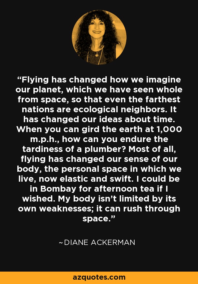 Flying has changed how we imagine our planet, which we have seen whole from space, so that even the farthest nations are ecological neighbors. It has changed our ideas about time. When you can gird the earth at 1,000 m.p.h., how can you endure the tardiness of a plumber? Most of all, flying has changed our sense of our body, the personal space in which we live, now elastic and swift. I could be in Bombay for afternoon tea if I wished. My body isn't limited by its own weaknesses; it can rush through space. - Diane Ackerman
