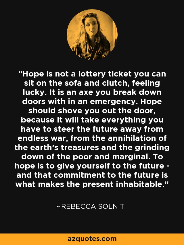 Hope is not a lottery ticket you can sit on the sofa and clutch, feeling lucky. It is an axe you break down doors with in an emergency. Hope should shove you out the door, because it will take everything you have to steer the future away from endless war, from the annihilation of the earth's treasures and the grinding down of the poor and marginal. To hope is to give yourself to the future - and that commitment to the future is what makes the present inhabitable. - Rebecca Solnit