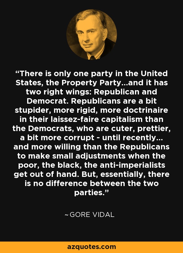 There is only one party in the United States, the Property Party...and it has two right wings: Republican and Democrat. Republicans are a bit stupider, more rigid, more doctrinaire in their laissez-faire capitalism than the Democrats, who are cuter, prettier, a bit more corrupt - until recently... and more willing than the Republicans to make small adjustments when the poor, the black, the anti-imperialists get out of hand. But, essentially, there is no difference between the two parties. - Gore Vidal