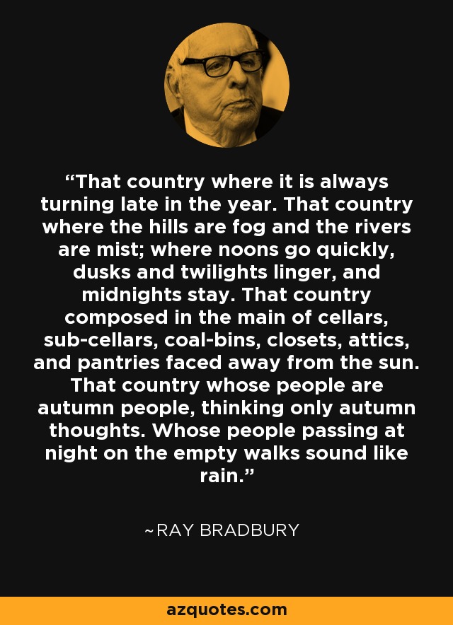 That country where it is always turning late in the year. That country where the hills are fog and the rivers are mist; where noons go quickly, dusks and twilights linger, and midnights stay. That country composed in the main of cellars, sub-cellars, coal-bins, closets, attics, and pantries faced away from the sun. That country whose people are autumn people, thinking only autumn thoughts. Whose people passing at night on the empty walks sound like rain. - Ray Bradbury