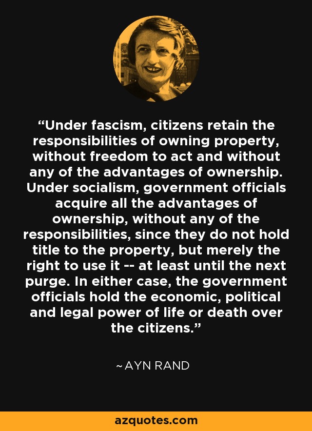 Under fascism, citizens retain the responsibilities of owning property, without freedom to act and without any of the advantages of ownership. Under socialism, government officials acquire all the advantages of ownership, without any of the responsibilities, since they do not hold title to the property, but merely the right to use it -- at least until the next purge. In either case, the government officials hold the economic, political and legal power of life or death over the citizens. - Ayn Rand