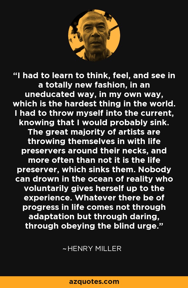 I had to learn to think, feel, and see in a totally new fashion, in an uneducated way, in my own way, which is the hardest thing in the world. I had to throw myself into the current, knowing that I would probably sink. The great majority of artists are throwing themselves in with life preservers around their necks, and more often than not it is the life preserver, which sinks them. Nobody can drown in the ocean of reality who voluntarily gives herself up to the experience. Whatever there be of progress in life comes not through adaptation but through daring, through obeying the blind urge. - Henry Miller