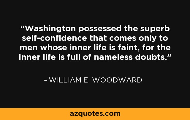 Washington possessed the superb self-confidence that comes only to men whose inner life is faint, for the inner life is full of nameless doubts. - William E. Woodward