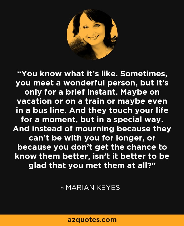 You know what it's like. Sometimes, you meet a wonderful person, but it's only for a brief instant. Maybe on vacation or on a train or maybe even in a bus line. And they touch your life for a moment, but in a special way. And instead of mourning because they can't be with you for longer, or because you don't get the chance to know them better, isn't it better to be glad that you met them at all? - Marian Keyes