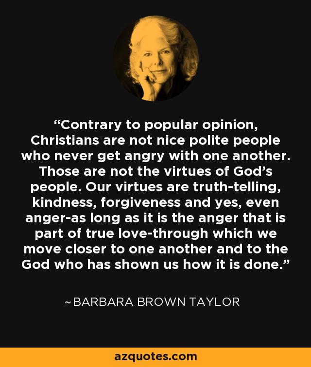 Contrary to popular opinion, Christians are not nice polite people who never get angry with one another. Those are not the virtues of God's people. Our virtues are truth-telling, kindness, forgiveness and yes, even anger-as long as it is the anger that is part of true love-through which we move closer to one another and to the God who has shown us how it is done. - Barbara Brown Taylor