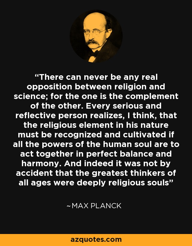 There can never be any real opposition between religion and science; for the one is the complement of the other. Every serious and reflective person realizes, I think, that the religious element in his nature must be recognized and cultivated if all the powers of the human soul are to act together in perfect balance and harmony. And indeed it was not by accident that the greatest thinkers of all ages were deeply religious souls - Max Planck