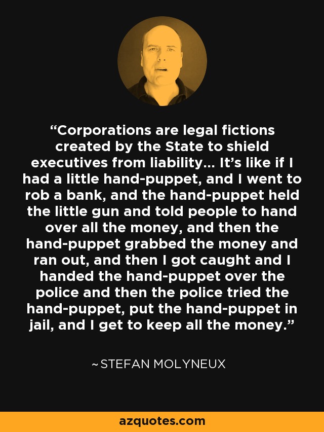 Corporations are legal fictions created by the State to shield executives from liability… It’s like if I had a little hand-puppet, and I went to rob a bank, and the hand-puppet held the little gun and told people to hand over all the money, and then the hand-puppet grabbed the money and ran out, and then I got caught and I handed the hand-puppet over the police and then the police tried the hand-puppet, put the hand-puppet in jail, and I get to keep all the money. - Stefan Molyneux