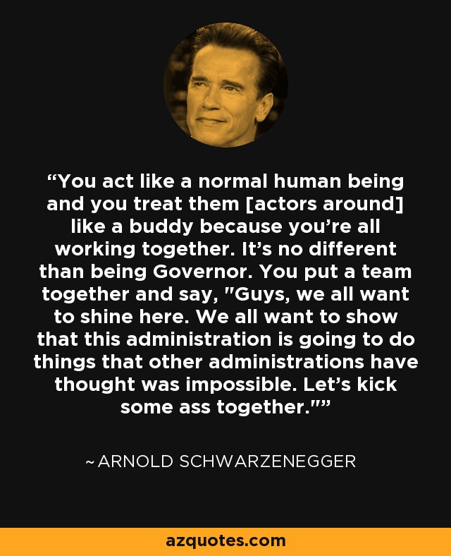 You act like a normal human being and you treat them [actors around] like a buddy because you're all working together. It's no different than being Governor. You put a team together and say, 