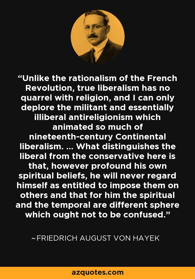 Unlike the rationalism of the French Revolution, true liberalism has no quarrel with religion, and I can only deplore the militant and essentially illiberal antireligionism which animated so much of nineteenth-century Continental liberalism. ... What distinguishes the liberal from the conservative here is that, however profound his own spiritual beliefs, he will never regard himself as entitled to impose them on others and that for him the spiritual and the temporal are different sphere which ought not to be confused. - Friedrich August von Hayek