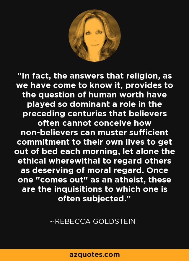 In fact, the answers that religion, as we have come to know it, provides to the question of human worth have played so dominant a role in the preceding centuries that believers often cannot conceive how non-believers can muster sufficient commitment to their own lives to get out of bed each morning, let alone the ethical wherewithal to regard others as deserving of moral regard. Once one 
