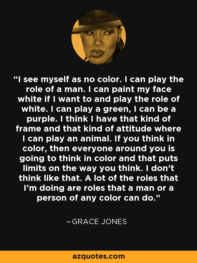 I see myself as no color. I can play the role of a man. I can paint my face white if I want to and play the role of white. I can play a green, I can be a purple. I think I have that kind of frame and that kind of attitude where I can play an animal. If you think in color, then everyone around you is going to think in color and that puts limits on the way you think. I don't think like that. A lot of the roles that I'm doing are roles that a man or a person of any color can do. - Grace Jones