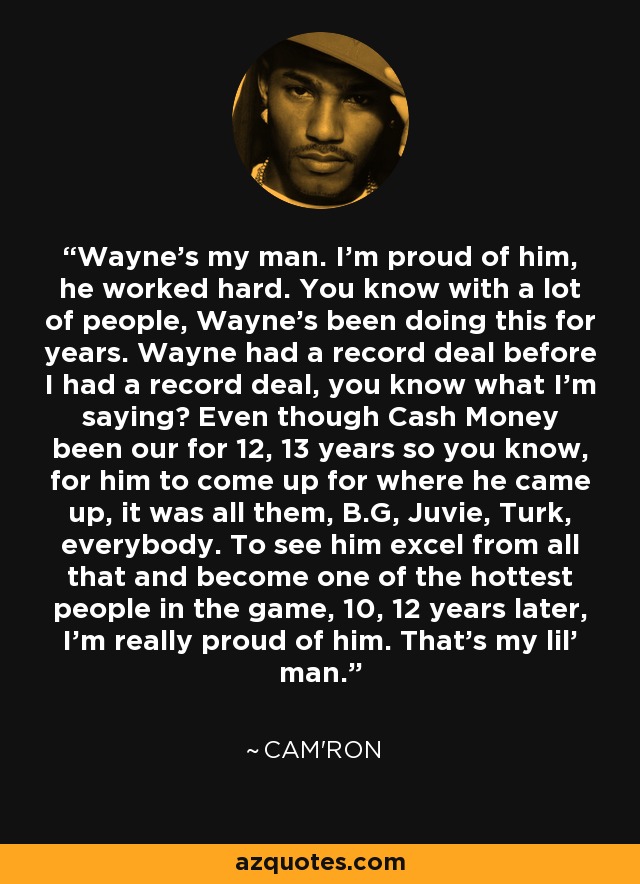 Wayne's my man. I'm proud of him, he worked hard. You know with a lot of people, Wayne's been doing this for years. Wayne had a record deal before I had a record deal, you know what I'm saying? Even though Cash Money been our for 12, 13 years so you know, for him to come up for where he came up, it was all them, B.G, Juvie, Turk, everybody. To see him excel from all that and become one of the hottest people in the game, 10, 12 years later, I'm really proud of him. That's my lil' man. - Cam'ron