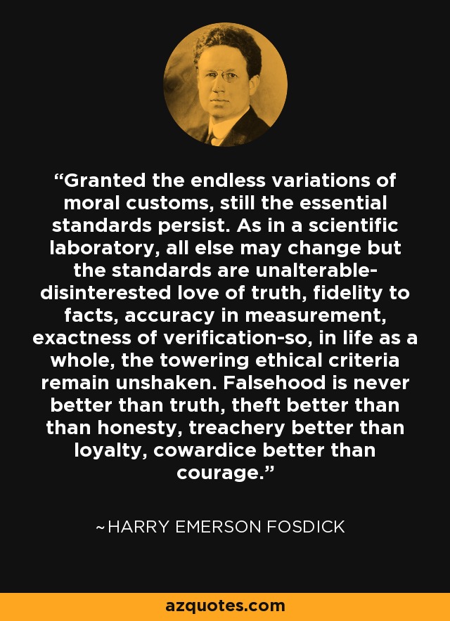Granted the endless variations of moral customs, still the essential standards persist. As in a scientific laboratory, all else may change but the standards are unalterable- disinterested love of truth, fidelity to facts, accuracy in measurement, exactness of verification-so, in life as a whole, the towering ethical criteria remain unshaken. Falsehood is never better than truth, theft better than than honesty, treachery better than loyalty, cowardice better than courage. - Harry Emerson Fosdick