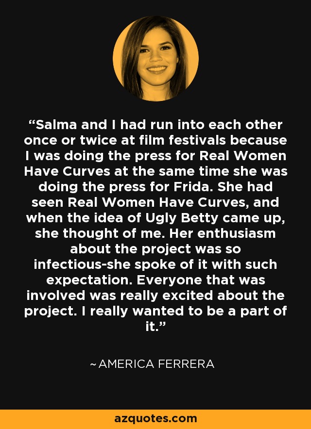 Salma and I had run into each other once or twice at film festivals because I was doing the press for Real Women Have Curves at the same time she was doing the press for Frida. She had seen Real Women Have Curves, and when the idea of Ugly Betty came up, she thought of me. Her enthusiasm about the project was so infectious-she spoke of it with such expectation. Everyone that was involved was really excited about the project. I really wanted to be a part of it. - America Ferrera