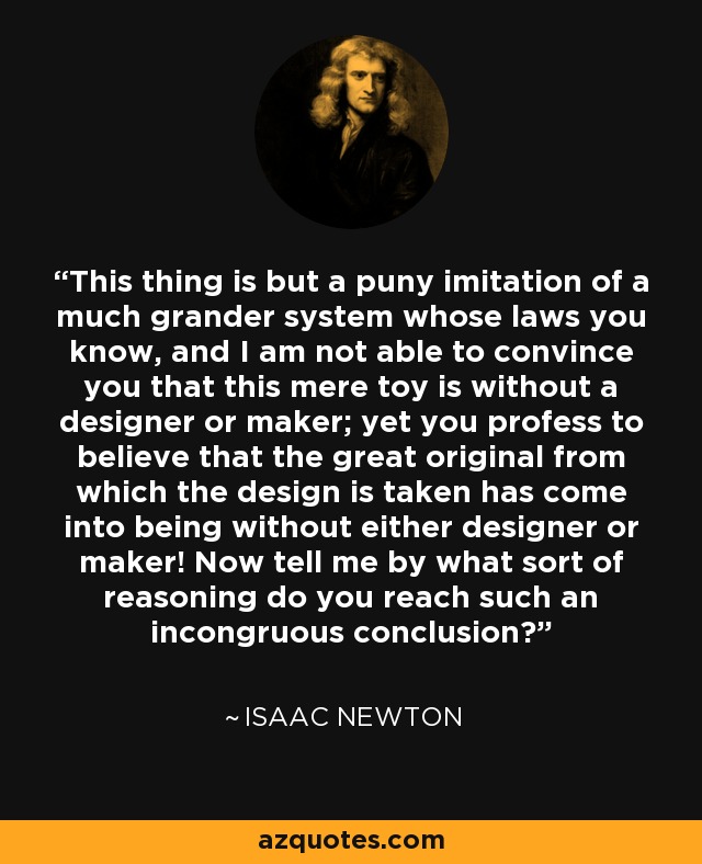 This thing is but a puny imitation of a much grander system whose laws you know, and I am not able to convince you that this mere toy is without a designer or maker; yet you profess to believe that the great original from which the design is taken has come into being without either designer or maker! Now tell me by what sort of reasoning do you reach such an incongruous conclusion? - Isaac Newton