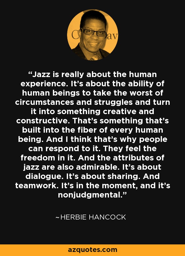 Jazz is really about the human experience. It’s about the ability of human beings to take the worst of circumstances and struggles and turn it into something creative and constructive. That’s something that’s built into the fiber of every human being. And I think that’s why people can respond to it. They feel the freedom in it. And the attributes of jazz are also admirable. It’s about dialogue. It’s about sharing. And teamwork. It’s in the moment, and it's nonjudgmental. - Herbie Hancock