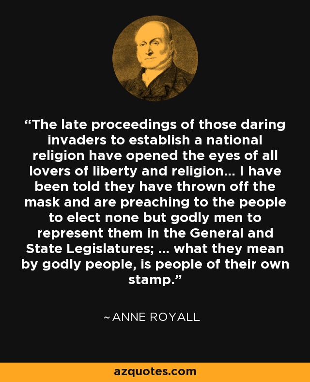 The late proceedings of those daring invaders to establish a national religion have opened the eyes of all lovers of liberty and religion... I have been told they have thrown off the mask and are preaching to the people to elect none but godly men to represent them in the General and State Legislatures; ... what they mean by godly people, is people of their own stamp. - Anne Royall