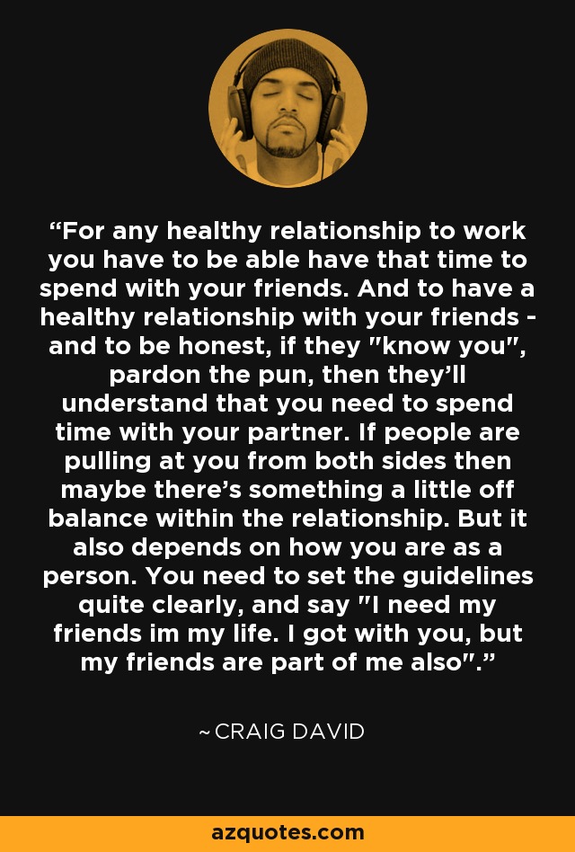 For any healthy relationship to work you have to be able have that time to spend with your friends. And to have a healthy relationship with your friends - and to be honest, if they 