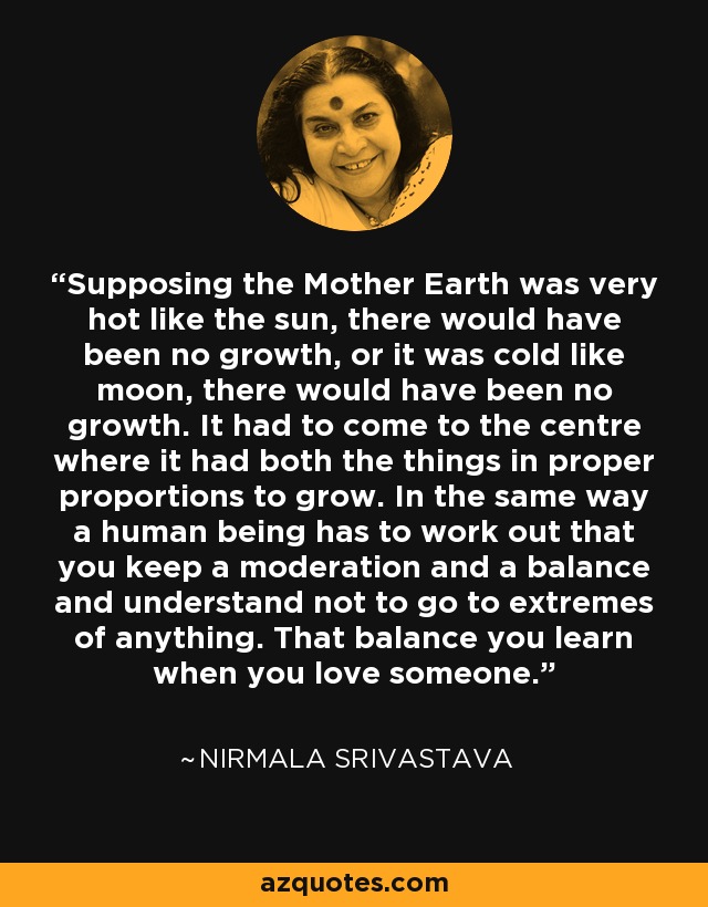 Supposing the Mother Earth was very hot like the sun, there would have been no growth, or it was cold like moon, there would have been no growth. It had to come to the centre where it had both the things in proper proportions to grow. In the same way a human being has to work out that you keep a moderation and a balance and understand not to go to extremes of anything. That balance you learn when you love someone. - Nirmala Srivastava