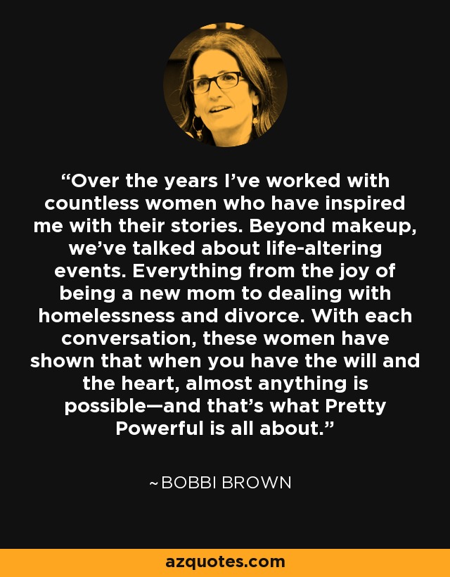 Over the years I’ve worked with countless women who have inspired me with their stories. Beyond makeup, we’ve talked about life-altering events. Everything from the joy of being a new mom to dealing with homelessness and divorce. With each conversation, these women have shown that when you have the will and the heart, almost anything is possible—and that’s what Pretty Powerful is all about. - Bobbi Brown