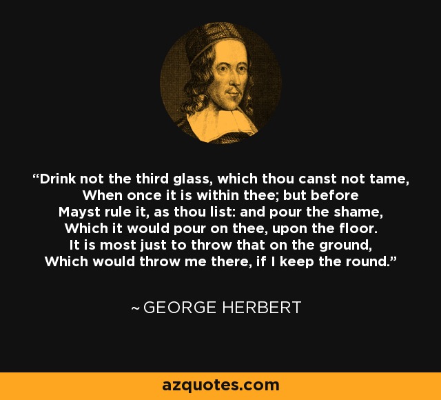 Drink not the third glass, which thou canst not tame, When once it is within thee; but before Mayst rule it, as thou list: and pour the shame, Which it would pour on thee, upon the floor. It is most just to throw that on the ground, Which would throw me there, if I keep the round. - George Herbert