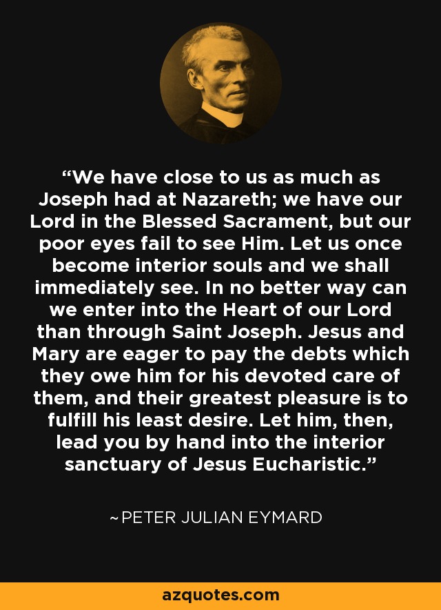 We have close to us as much as Joseph had at Nazareth; we have our Lord in the Blessed Sacrament, but our poor eyes fail to see Him. Let us once become interior souls and we shall immediately see. In no better way can we enter into the Heart of our Lord than through Saint Joseph. Jesus and Mary are eager to pay the debts which they owe him for his devoted care of them, and their greatest pleasure is to fulfill his least desire. Let him, then, lead you by hand into the interior sanctuary of Jesus Eucharistic. - Peter Julian Eymard