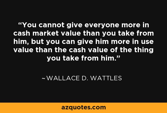You cannot give everyone more in cash market value than you take from him, but you can give him more in use value than the cash value of the thing you take from him. - Wallace D. Wattles