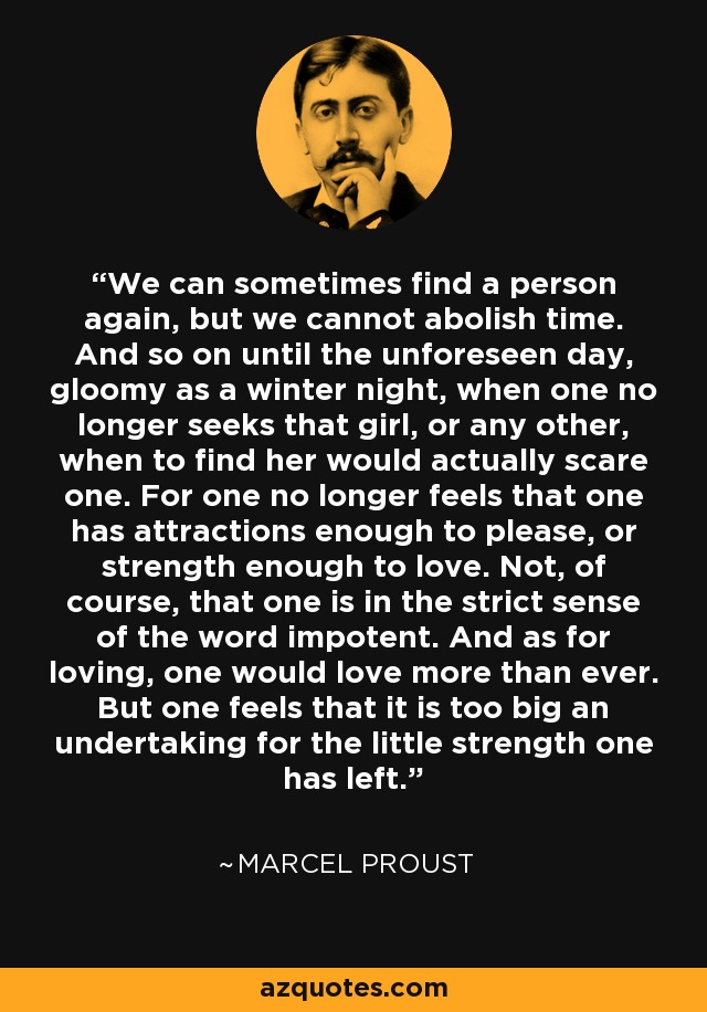 We can sometimes find a person again, but we cannot abolish time. And so on until the unforeseen day, gloomy as a winter night, when one no longer seeks that girl, or any other, when to find her would actually scare one. For one no longer feels that one has attractions enough to please, or strength enough to love. Not, of course, that one is in the strict sense of the word impotent. And as for loving, one would love more than ever. But one feels that it is too big an undertaking for the little strength one has left. - Marcel Proust