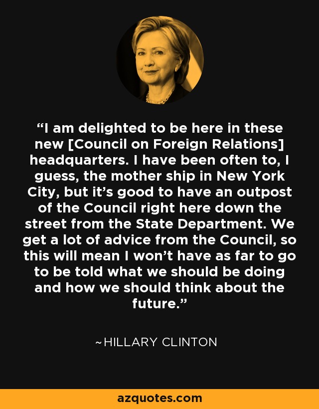 I am delighted to be here in these new [Council on Foreign Relations] headquarters. I have been often to, I guess, the mother ship in New York City, but it's good to have an outpost of the Council right here down the street from the State Department. We get a lot of advice from the Council, so this will mean I won't have as far to go to be told what we should be doing and how we should think about the future. - Hillary Clinton