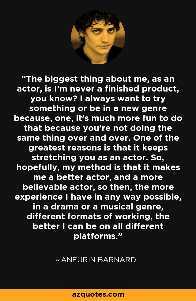 The biggest thing about me, as an actor, is I'm never a finished product, you know? I always want to try something or be in a new genre because, one, it's much more fun to do that because you're not doing the same thing over and over. One of the greatest reasons is that it keeps stretching you as an actor. So, hopefully, my method is that it makes me a better actor, and a more believable actor, so then, the more experience I have in any way possible, in a drama or a musical genre, different formats of working, the better I can be on all different platforms. - Aneurin Barnard