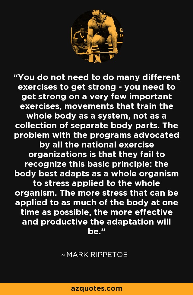 You do not need to do many different exercises to get strong - you need to get strong on a very few important exercises, movements that train the whole body as a system, not as a collection of separate body parts. The problem with the programs advocated by all the national exercise organizations is that they fail to recognize this basic principle: the body best adapts as a whole organism to stress applied to the whole organism. The more stress that can be applied to as much of the body at one time as possible, the more effective and productive the adaptation will be. - Mark Rippetoe