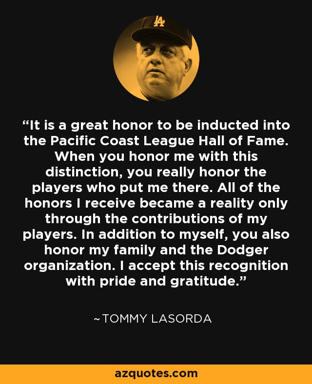 It is a great honor to be inducted into the Pacific Coast League Hall of Fame. When you honor me with this distinction, you really honor the players who put me there. All of the honors I receive became a reality only through the contributions of my players. In addition to myself, you also honor my family and the Dodger organization. I accept this recognition with pride and gratitude. - Tommy Lasorda
