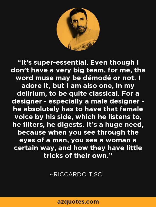 It's super-essential. Even though I don't have a very big team, for me, the word muse may be démodé or not. I adore it, but I am also one, in my delirium, to be quite classical. For a designer - especially a male designer - he absolutely has to have that female voice by his side, which he listens to, he filters, he digests. It's a huge need, because when you see through the eyes of a man, you see a woman a certain way, and how they have little tricks of their own. - Riccardo Tisci