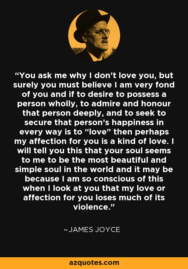 You ask me why I don’t love you, but surely you must believe I am very fond of you and if to desire to possess a person wholly, to admire and honour that person deeply, and to seek to secure that person’s happiness in every way is to “love” then perhaps my affection for you is a kind of love. I will tell you this that your soul seems to me to be the most beautiful and simple soul in the world and it may be because I am so conscious of this when I look at you that my love or affection for you loses much of its violence. - James Joyce