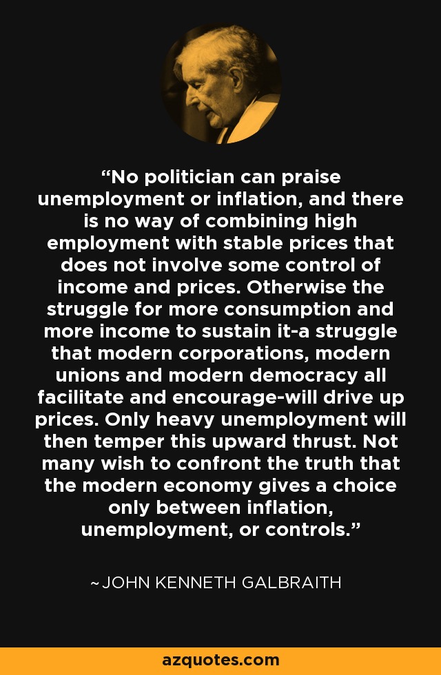 No politician can praise unemployment or inflation, and there is no way of combining high employment with stable prices that does not involve some control of income and prices. Otherwise the struggle for more consumption and more income to sustain it-a struggle that modern corporations, modern unions and modern democracy all facilitate and encourage-will drive up prices. Only heavy unemployment will then temper this upward thrust. Not many wish to confront the truth that the modern economy gives a choice only between inflation, unemployment, or controls. - John Kenneth Galbraith