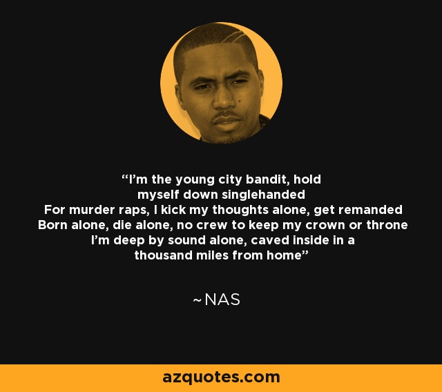 I'm the young city bandit, hold myself down singlehanded For murder raps, I kick my thoughts alone, get remanded Born alone, die alone, no crew to keep my crown or throne I'm deep by sound alone, caved inside in a thousand miles from home - Nas