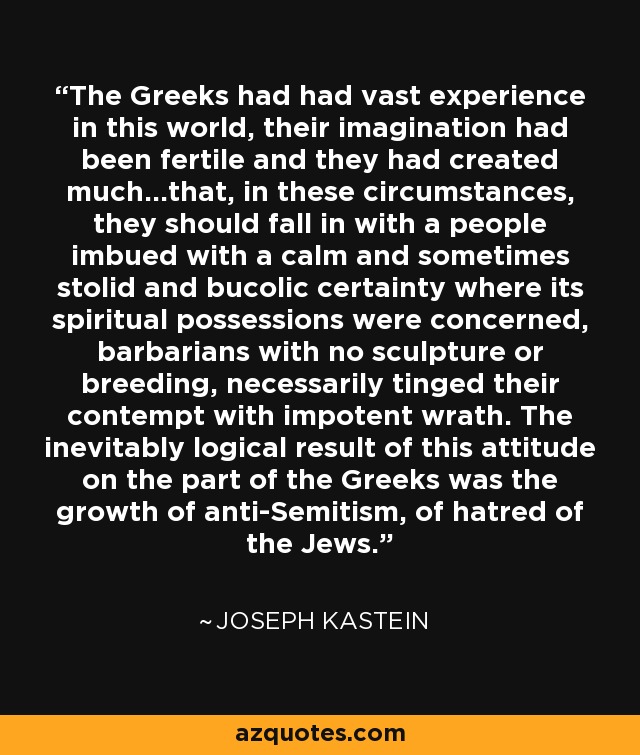 The Greeks had had vast experience in this world, their imagination had been fertile and they had created much...that, in these circumstances, they should fall in with a people imbued with a calm and sometimes stolid and bucolic certainty where its spiritual possessions were concerned, barbarians with no sculpture or breeding, necessarily tinged their contempt with impotent wrath. The inevitably logical result of this attitude on the part of the Greeks was the growth of anti-Semitism, of hatred of the Jews. - Joseph Kastein