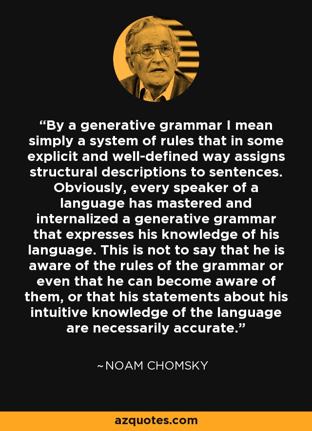 By a generative grammar I mean simply a system of rules that in some explicit and well-defined way assigns structural descriptions to sentences. Obviously, every speaker of a language has mastered and internalized a generative grammar that expresses his knowledge of his language. This is not to say that he is aware of the rules of the grammar or even that he can become aware of them, or that his statements about his intuitive knowledge of the language are necessarily accurate. - Noam Chomsky