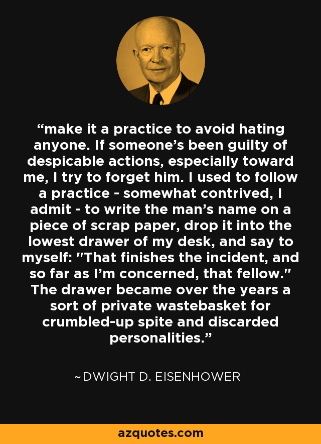 make it a practice to avoid hating anyone. If someone's been guilty of despicable actions, especially toward me, I try to forget him. I used to follow a practice - somewhat contrived, I admit - to write the man's name on a piece of scrap paper, drop it into the lowest drawer of my desk, and say to myself: 