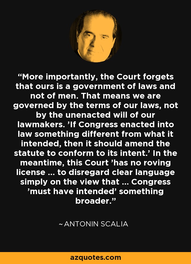 More importantly, the Court forgets that ours is a government of laws and not of men. That means we are governed by the terms of our laws, not by the unenacted will of our lawmakers. 'If Congress enacted into law something different from what it intended, then it should amend the statute to conform to its intent.' In the meantime, this Court 'has no roving license ... to disregard clear language simply on the view that ... Congress 'must have intended' something broader. - Antonin Scalia