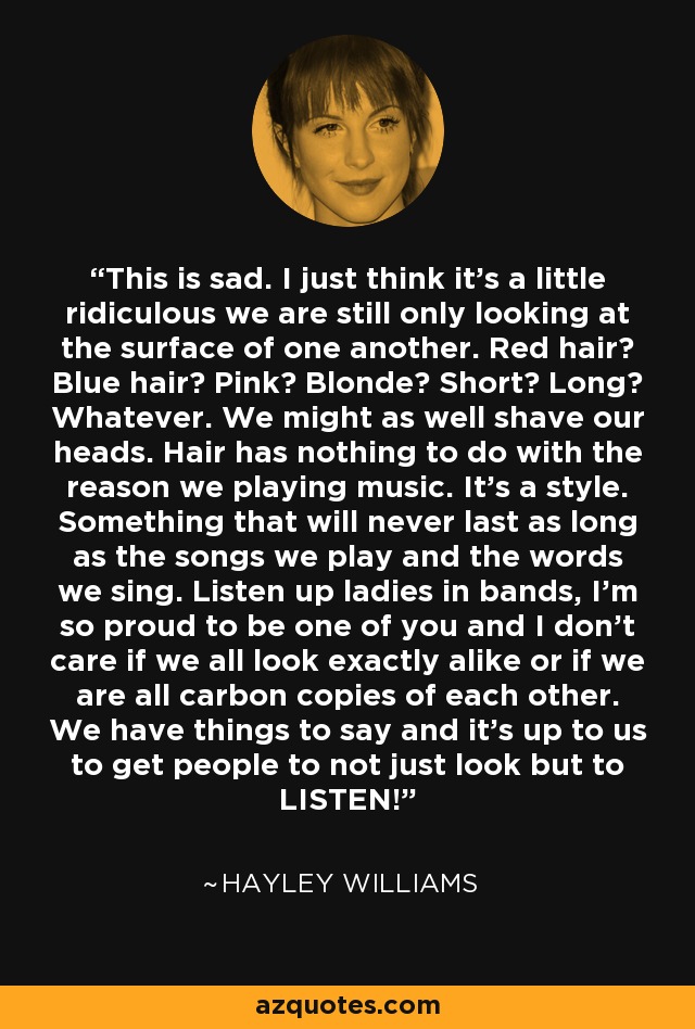 This is sad. I just think it’s a little ridiculous we are still only looking at the surface of one another. Red hair? Blue hair? Pink? Blonde? Short? Long? Whatever. We might as well shave our heads. Hair has nothing to do with the reason we playing music. It’s a style. Something that will never last as long as the songs we play and the words we sing. Listen up ladies in bands, I’m so proud to be one of you and I don’t care if we all look exactly alike or if we are all carbon copies of each other. We have things to say and it’s up to us to get people to not just look but to LISTEN! - Hayley Williams