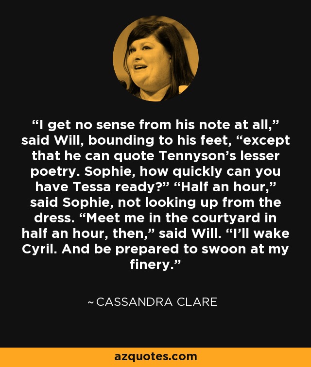 I get no sense from his note at all,” said Will, bounding to his feet, “except that he can quote Tennyson’s lesser poetry. Sophie, how quickly can you have Tessa ready?” “Half an hour,” said Sophie, not looking up from the dress. “Meet me in the courtyard in half an hour, then,” said Will. “I’ll wake Cyril. And be prepared to swoon at my finery. - Cassandra Clare