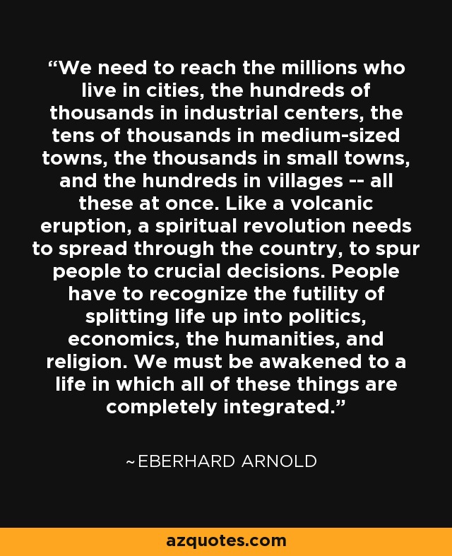 We need to reach the millions who live in cities, the hundreds of thousands in industrial centers, the tens of thousands in medium-sized towns, the thousands in small towns, and the hundreds in villages -- all these at once. Like a volcanic eruption, a spiritual revolution needs to spread through the country, to spur people to crucial decisions. People have to recognize the futility of splitting life up into politics, economics, the humanities, and religion. We must be awakened to a life in which all of these things are completely integrated. - Eberhard Arnold