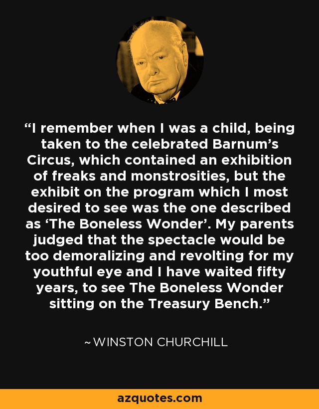 I remember when I was a child, being taken to the celebrated Barnum's Circus, which contained an exhibition of freaks and monstrosities, but the exhibit on the program which I most desired to see was the one described as ‘The Boneless Wonder’. My parents judged that the spectacle would be too demoralizing and revolting for my youthful eye and I have waited fifty years, to see The Boneless Wonder sitting on the Treasury Bench. - Winston Churchill