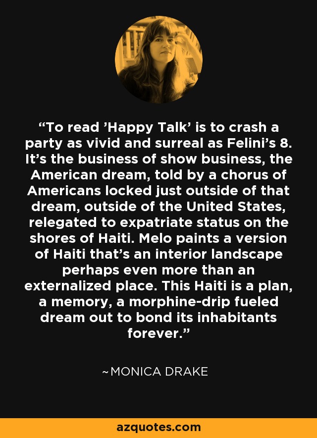 To read 'Happy Talk' is to crash a party as vivid and surreal as Felini's 8. It's the business of show business, the American dream, told by a chorus of Americans locked just outside of that dream, outside of the United States, relegated to expatriate status on the shores of Haiti. Melo paints a version of Haiti that's an interior landscape perhaps even more than an externalized place. This Haiti is a plan, a memory, a morphine-drip fueled dream out to bond its inhabitants forever. - Monica Drake